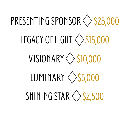 Presenting Sponsor        $25,000
Legacy of Light        $15,000
Visionary        $10,000
Luminary        $5,000
Shining Star        $2,500