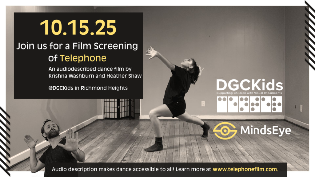 A flyer for a film screening event. Large text reads: “10.15.25 — Join us for a Film Screening of Telephone.” Subtext: “An audiodescribed dance film by Krishna Washburn and Heather Shaw. @DGCKids in Richmond Heights.” At the bottom, text reads: “Audio description makes dance accessible to all! Learn more at www.telephonefilm.com.”
 The right side includes the DGCKids logo and the MindsEye logo. The background features a black-and-white photo of two dancers, one raising both arms and the other lunging with one arm extended.